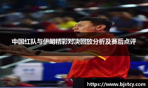 中国红队与伊朗精彩对决回放分析及赛后点评
